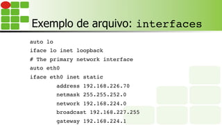 Exemplo de arquivo: interfaces
auto lo
iface lo inet loopback
# The primary network interface
auto eth0
iface eth0 inet static
address 192.168.226.70
netmask 255.255.252.0
network 192.168.224.0
broadcast 192.168.227.255
gateway 192.168.224.1
 