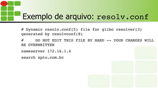 Exemplo de arquivo: resolv.conf
# Dynamic resolv.conf(5) file for glibc resolver(3)
generated by resolvconf(8)
# DO NOT EDIT THIS FILE BY HAND -- YOUR CHANGES WILL
BE OVERWRITTEN
nameserver 172.16.1.4
search xpto.com.br
 