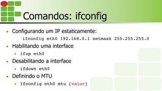 Comandos: ifconfig
■  Configurando um IP estaticamente:
ifconfig eth0 192.168.0.1 netmask 255.255.255.0
■  Habilitando uma interface
■  ifup eth0
■  Desabilitando a interface
■  ifdown eth0
■  Definindo o MTU
■  Ifconfig eth0 mtu [valor]
 