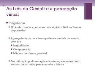 +
As Leis da Gestalt e a percepção
visual
 Pregnância
 O cérebro tende a perceber mais rápido e fácil as formas
organizadas
 A pregnância de uma forma pode ser medida de acordo
com sua:
 Legibilidade
 Compreensão
 Máximo de clareza possível
 Sua utilização pode ser aplicada estrategicamente como
recurso de narrativa para controlar a leitura
 