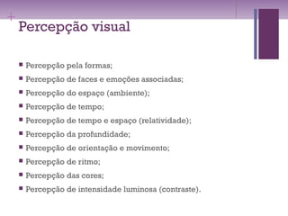 +
Percepção visual
 Percepção pela formas;
 Percepção de faces e emoções associadas;
 Percepção do espaço (ambiente);
 Percepção de tempo;
 Percepção de tempo e espaço (relatividade);
 Percepção da profundidade;
 Percepção de orientação e movimento;
 Percepção de ritmo;
 Percepção das cores;
 Percepção de intensidade luminosa (contraste).
 