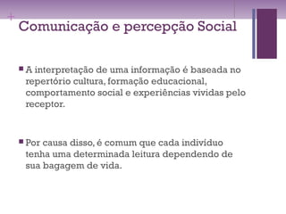 +
Comunicação e percepção Social
 A interpretação de uma informação é baseada no
repertório cultura, formação educacional,
comportamento social e experiências vividas pelo
receptor.
 Por causa disso, é comum que cada indivíduo
tenha uma determinada leitura dependendo de
sua bagagem de vida.
 