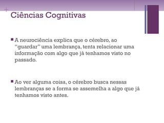 +
Ciências Cognitivas
 A neurociência explica que o cérebro, ao
“guardar” uma lembrança, tenta relacionar uma
informação com algo que já tenhamos visto no
passado.
 Ao ver alguma coisa, o cérebro busca nessas
lembranças se a forma se assemelha a algo que já
tenhamos visto antes.
 