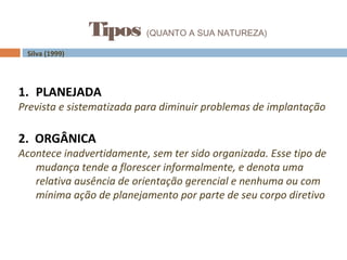 Tipos (QUANTO A SUA NATUREZA)
Silva (1999)
1. PLANEJADA
Prevista e sistematizada para diminuir problemas de implantação
2. ORGÂNICA
Acontece inadvertidamente, sem ter sido organizada. Esse tipo de
mudança tende a florescer informalmente, e denota uma
relativa ausência de orientação gerencial e nenhuma ou com
mínima ação de planejamento por parte de seu corpo diretivo
 