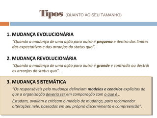 1. MUDANÇA EVOLUCIONÁRIA
“Quando a mudança de uma ação para outra é pequena e dentro dos limites
das expectativas e dos arranjos do status quo”.
2. MUDANÇA REVOLUCIONÁRIA
“Quando a mudança de uma ação para outra é grande e contradiz ou destrói
os arranjos do status quo".
3. MUDANÇA SISTEMÁTICA
“Os responsáveis pela mudança delineiam modelos e cenários explícitos do
que a organização deveria ser em comparação com o que é ,.
Estudam, avaliam e criticam o modelo de mudança, para recomendar
alterações nele, baseados em seu próprio discernimento e compreensão”.
Tipos (QUANTO AO SEU TAMANHO)
 