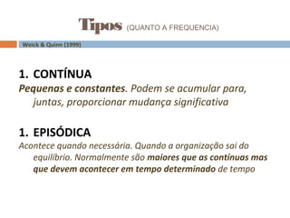 Tipos (QUANTO A FREQUENCIA)
Weick & Quinn (1999)
1. CONTÍNUA
Pequenas e constantes. Podem se acumular para,
juntas, proporcionar mudança significativa
1. EPISÓDICA
Acontece quando necessária. Quando a organização sai do
equilíbrio. Normalmente são maiores que as contínuas mas
que devem acontecer em tempo determinado de tempo
 