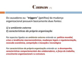 Causas (1)
Os causadores ou “triggers” (gatilhos) da mudança
organizacional possuem basicamente duas fontes:
1) o ambiente externo
2) características da própria organização
Por aspectos ligados ao ambiente externo entende-se: política mundial,
crises e tendências macroeconômicas, mudanças legais e regulamentação,
recessão econômica, competição e inovação e tecnológica
Por características da própria organização entende-se: o desempenho,
características comportamentais dos colaboradores, a força do trabalho,
crescimento organizacional e a estrutura.
 
