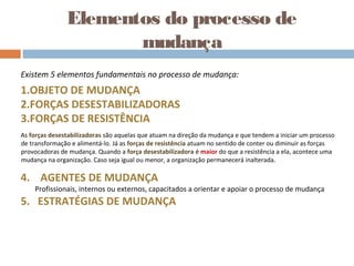 Elementos do processo de
mudança
Existem 5 elementos fundamentais no processo de mudança:
1.OBJETO DE MUDANÇA
2.FORÇAS DESESTABILIZADORAS
3.FORÇAS DE RESISTÊNCIA
As forças desestabilizadoras são aquelas que atuam na direção da mudança e que tendem a iniciar um processo
de transformação e alimentá-lo. Já as forças de resistência atuam no sentido de conter ou diminuir as forças
provocadoras de mudança. Quando a força desestabilizadora é maior do que a resistência a ela, acontece uma
mudança na organização. Caso seja igual ou menor, a organização permanecerá inalterada.
4. AGENTES DE MUDANÇA
Profissionais, internos ou externos, capacitados a orientar e apoiar o processo de mudança
5. ESTRATÉGIAS DE MUDANÇA
 