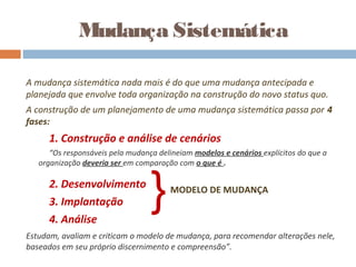 A mudança sistemática nada mais é do que uma mudança antecipada e
planejada que envolve toda organização na construção do novo status quo.
A construção de um planejamento de uma mudança sistemática passa por 4
fases:
1. Construção e análise de cenários
“Os responsáveis pela mudança delineiam modelos e cenários explícitos do que a
organização deveria ser em comparação com o que é .
2. Desenvolvimento
3. Implantação
4. Análise
Estudam, avaliam e criticam o modelo de mudança, para recomendar alterações nele,
baseados em seu próprio discernimento e compreensão”.
Mudança Sistemática
}MODELO DE MUDANÇA
 