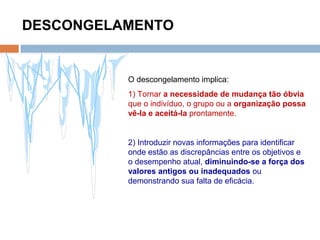 DESCONGELAMENTO
O descongelamento implica:
1) Tornar a necessidade de mudança tão óbvia
que o indivíduo, o grupo ou a organização possa
vê-la e aceitá-la prontamente.
2) Introduzir novas informações para identificar
onde estão as discrepâncias entre os objetivos e
o desempenho atual, diminuindo-se a força dos
valores antigos ou inadequados ou
demonstrando sua falta de eficácia.
 