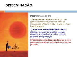 DISSEMINAÇÃO
Disseminar consiste em:
1)Compartilhar a visão da mudança , não
apenas internamente, mas com todos os
interessados (stakeholders) para que não haja
futuros entraves.
2)Comunicar de forma eficiente e eficaz,
utilizando todas as ferramentas possíveis
disponíveis, para alcançar todo o universo
sistêmico da organização
3)Promover as vitórias de curto prazo e rever
pequenos insucessos, trabalhando-os durante o
processo
 