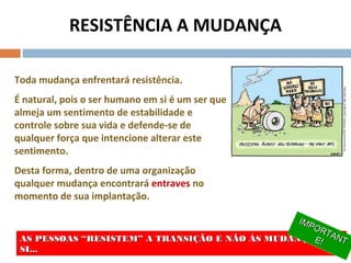 RESISTÊNCIA A MUDANÇA
Toda mudança enfrentará resistência.
É natural, pois o ser humano em si é um ser que
almeja um sentimento de estabilidade e
controle sobre sua vida e defende-se de
qualquer força que intencione alterar este
sentimento.
Desta forma, dentro de uma organização
qualquer mudança encontrará entraves no
momento de sua implantação.
AS PESSOAS “RESISTEM” A TRANSIÇÃO E NÃO ÀS MUDANÇAS EMAS PESSOAS “RESISTEM” A TRANSIÇÃO E NÃO ÀS MUDANÇAS EM
SI...SI...
AS PESSOAS “RESISTEM” A TRANSIÇÃO E NÃO ÀS MUDANÇAS EMAS PESSOAS “RESISTEM” A TRANSIÇÃO E NÃO ÀS MUDANÇAS EM
SI...SI...
IMPORTANT
IMPORTANTE!E!
IMPORTANT
IMPORTANTE!E!
 