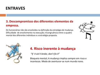 ENTRAVES
3. Descompromisso dos diferentes elementos da
empresa.
Os funcionários não são envolvidos na definição da estratégia de mudança.
Dificuldade de envolvimento na execução; Incongruência entre o quadro
mental dos diferentes indivíduos e a estratégia proposta.
4. Risco inerente à mudança
“If it ain’t broke, don’t fix it”
Bloqueio mental; A mudança implica sempre em risco e
incertezas. Medo de aventurar-se num mundo novo.
 