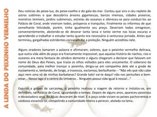 Deu notícias do peixe-lua, do peixe-coelho e do galo-do-mar. Contou que vira o céu repleto de
astros sublimes e que descobrira árvores gigantescas, barcos imensos, cidades praieiras,
monstros temíveis, jardins submersos, estrelas do oceanos e ofereceu-se para conduzi-los ao
Palácio de Coral, onde viveriam todos, prósperos e tranquilos. Finalmente os informou de que
semelhante felicidade, porém, tinha igualmente seu preço. Deveriam todos emagrecer,
convenientemente, abstendo-se de devorar tanta larva e tanto verme nas locas escuras e
aprendendo a trabalhar e estudar tanto quanto era necessário à venturosa jornada. Antes que
terminou, gargalhadas estridentes coroaram-lhe a preleção. Ninguém acreditou nele.
Alguns oradores tomaram a palavra e afirmaram, solenes, que o peixinho vermelho delirava,
que outra vida além do poço era francamente impossível, que aquelas história de riachos, rios e
oceanos era mera fantasia de cérebro demente e alguns chegaram a declarar que falavam em
nome do Deus dos Peixes, que trazia os olhos voltados para eles unicamente. O soberano da
comunidade, para melhor ironizar o peixinho, dirigiu-se em companhia dele até a grade de
escoamento e, tentando, de longe, a travessia, exclamou, borbulhante: - "Não vês que não cabe
aqui nem uma só de minhas barbatanas? Grande tolo! vai-te daqui! não nos perturbes o bem-
estar... Nosso lago é o centro do Universo... Ninguém possui vida igual à nossa!...“
Expulso a golpes de sarcasmo, o peixinho realizou a viagem de retorno e instalou-se, em
definitivo, no Palácio de Coral, aguardando o tempo. Depois de alguns anos, apareceu pavorosa
e devastadora seca. As águas desceram de nível. E o poço onde viviam os peixes pachorrentos e
vaidosos esvaziou-se, compelindo a comunidade inteira a perecer, atolada na lama..
 