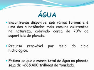 ÁGUAEncontra-se disponível sob várias formas e é uma das substâncias mais comuns existentes na natureza, cobrindo cerca de 70% da superfície do planeta.Recurso renovável por meio do ciclo hidrológico.Estima-se que a massa total de água no planeta seja de ~265.400 trilhões de tonelada.