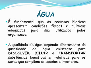 ÁGUAÉ fundamental que os recursos hídricos apresentem condições físicas e químicas adequadas para sua utilização pelos organismos.A qualidade de água depende diretamente da quantidade de água existente para DISSOLVER, DILUIR e TRANSPORTAR substâncias benéficas e maléficas para os seres que compõem as cadeias alimentares.