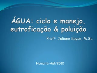 ÁGUA: ciclo e manejo, eutroficação & poluição Profa. JulianeKayse, M.Sc. Humaitá-AM/2010 