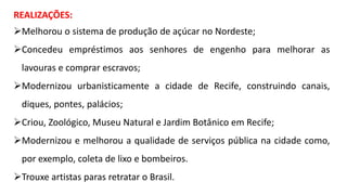 REALIZAÇÕES:
Melhorou o sistema de produção de açúcar no Nordeste;
Concedeu empréstimos aos senhores de engenho para melhorar as
lavouras e comprar escravos;
Modernizou urbanisticamente a cidade de Recife, construindo canais,
diques, pontes, palácios;
Criou, Zoológico, Museu Natural e Jardim Botânico em Recife;
Modernizou e melhorou a qualidade de serviços pública na cidade como,
por exemplo, coleta de lixo e bombeiros.
Trouxe artistas paras retratar o Brasil.
 