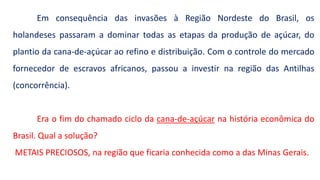 Em consequência das invasões à Região Nordeste do Brasil, os
holandeses passaram a dominar todas as etapas da produção de açúcar, do
plantio da cana-de-açúcar ao refino e distribuição. Com o controle do mercado
fornecedor de escravos africanos, passou a investir na região das Antilhas
(concorrência).
Era o fim do chamado ciclo da cana-de-açúcar na história econômica do
Brasil. Qual a solução?
METAIS PRECIOSOS, na região que ficaria conhecida como a das Minas Gerais.
 