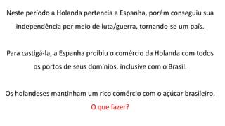 Neste período a Holanda pertencia a Espanha, porém conseguiu sua
independência por meio de luta/guerra, tornando-se um país.
Para castigá-la, a Espanha proibiu o comércio da Holanda com todos
os portos de seus domínios, inclusive com o Brasil.
Os holandeses mantinham um rico comércio com o açúcar brasileiro.
O que fazer?
 