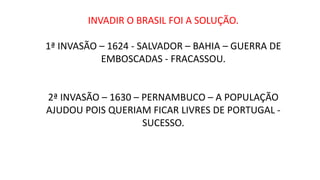 INVADIR O BRASIL FOI A SOLUÇÃO.
1ª INVASÃO – 1624 - SALVADOR – BAHIA – GUERRA DE
EMBOSCADAS - FRACASSOU.
2ª INVASÃO – 1630 – PERNAMBUCO – A POPULAÇÃO
AJUDOU POIS QUERIAM FICAR LIVRES DE PORTUGAL -
SUCESSO.
 