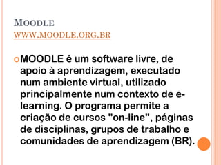 MOODLE
WWW.MOODLE.ORG.BR


 MOODLE   é um software livre, de
 apoio à aprendizagem, executado
 num ambiente virtual, utilizado
 principalmente num contexto de e-
 learning. O programa permite a
 criação de cursos "on-line", páginas
 de disciplinas, grupos de trabalho e
 comunidades de aprendizagem (BR).
 