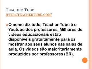 TEACHER TUBE
HTTP://TEACHERTUBE.COM/


O nome diz tudo, Teacher Tube é o
 Youtube dos professores. Milhares de
 vídeos educacionais estão
 disponíveis gratuitamente para os
 mostrar aos seus alunos nas salas de
 aula. Os vídeos são maioritariamente
 produzidos por professores (BR).
 