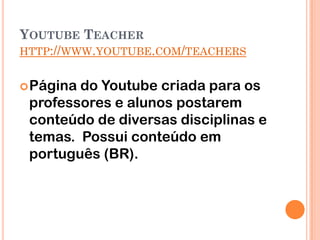 YOUTUBE TEACHER
HTTP://WWW.YOUTUBE.COM/TEACHERS


 Páginado Youtube criada para os
 professores e alunos postarem
 conteúdo de diversas disciplinas e
 temas. Possui conteúdo em
 português (BR).
 