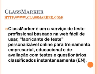 CLASSMARKER
HTTP://WWW.CLASSMARKER.COM/


 ClassMarker  é um o serviço de teste
 profissional baseado na web fácil de
 usar, “fabricante de teste”
 personalizável online para treinamento
 empresarial, educacional e de
 avaliação com testes e questionários
 classificados instantaneamente (EN).
 