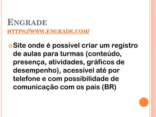 ENGRADE
HTTPS://WWW.ENGRADE.COM/


 Siteonde é possível criar um registro
 de aulas para turmas (conteúdo,
 presença, atividades, gráficos de
 desempenho), acessível até por
 telefone e com possibilidade de
 comunicação com os pais (BR)
 