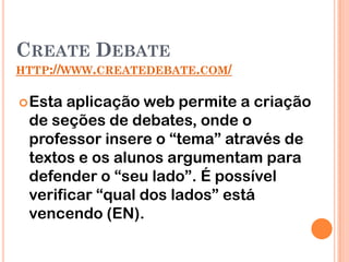 CREATE DEBATE
HTTP://WWW.CREATEDEBATE.COM/


 Esta aplicação web permite a criação
 de seções de debates, onde o
 professor insere o “tema” através de
 textos e os alunos argumentam para
 defender o “seu lado”. É possível
 verificar “qual dos lados” está
 vencendo (EN).
 