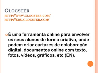 GLOGSTER
HTTP://WWW.GLOGSTER.COM/
HTTP://EDU.GLOGSTER.COM/




É uma ferramenta online para envolver
 os seus alunos de forma criativa, onde
 podem criar cartazes de colaboração
 digital, documentos online com texto,
 fotos, vídeos, gráficos, etc (EN).
 