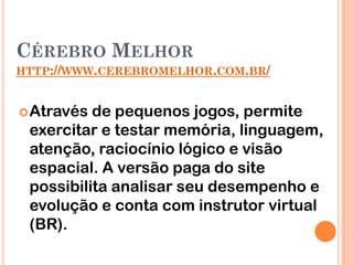 CÉREBRO MELHOR
HTTP://WWW.CEREBROMELHOR.COM.BR/


 Através de pequenos jogos, permite
 exercitar e testar memória, linguagem,
 atenção, raciocínio lógico e visão
 espacial. A versão paga do site
 possibilita analisar seu desempenho e
 evolução e conta com instrutor virtual
 (BR).
 