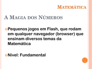 MATEMÁTICA

A MAGIA DOS NÚMEROS

 Pequenosjogos em Flash, que rodam
 em qualquer navegador (browser) que
 ensinam diversos temas da
 Matemática

 Nível:   Fundamental
 