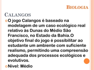 BIOLOGIA
CALANGOS
O  jogo Calangos é baseado na
  modelagem de um caso ecológico real
  relativo às Dunas do Médio São
  Francisco, no Estado da Bahia.O
  objetivo final do jogo é possibilitar ao
  estudante um ambiente com suficiente
  realismo, permitindo uma compreensão
  adequada dos processos ecológicos e
  evolutivos.
 Nível: Médio
 