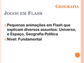 GEOGRAFIA
JOGOS EM FLASH

 Pequenas  animações em Flash que
  explicam diversos assuntos: Universo,
  e Espaço, Geografia Política
 Nível: Fundamental
 