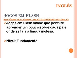 INGLÊS

JOGOS EM FLASH
HTTP://WWW.ESCOLAGAMES.COM.BR/JOGOS/APRENDENDOINGLES

 Jogos em Flash online que permite
  aprender um pouco sobre cada país
  onde se fala a língua inglesa.

 Nível:   Fundamental
 
