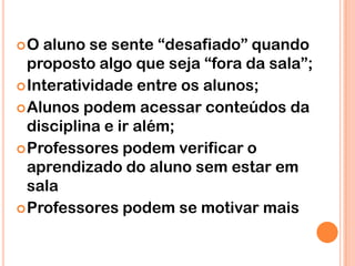 O  aluno se sente “desafiado” quando
  proposto algo que seja “fora da sala”;
 Interatividade entre os alunos;
 Alunos podem acessar conteúdos da
  disciplina e ir além;
 Professores podem verificar o
  aprendizado do aluno sem estar em
  sala
 Professores podem se motivar mais
 