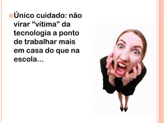  Único cuidado: não
 virar “vítima” da
 tecnologia a ponto
 de trabalhar mais
 em casa do que na
 escola...
 
