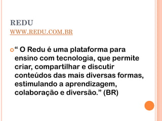REDU
WWW.REDU.COM.BR


“O Redu é uma plataforma para
 ensino com tecnologia, que permite
 criar, compartilhar e discutir
 conteúdos das mais diversas formas,
 estimulando a aprendizagem,
 colaboração e diversão.” (BR)
 