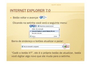INTERNET EXPLORER 7.0
Botão voltar e avançar
Aula 06 - Internet
Clicando na setinha você verá o seguinte menu:
10
Barra de endereço e botões atualizar e parar:
“Cadê o botão Ir?”, ele é o próprio botão de atualizar, basta
você digitar algo novo que ele muda para a setinha.
 