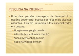 PESQUISA NA INTERNET
Uma das grandes vantagens da Internet é o
usuário poder fazer buscas sobre os mais diversos
assuntos. Existem inúmeros sites especializados
em buscas:
Aula 06 - Internet
em buscas:
Google (www.google.com.br)
Altavista (www.altavista.com.br)
Yahoo! (www.yahoo.com.br)
Cadê (www.cade.com.br)
12
 