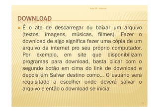 DOWNLOAD
Aula 06 - Internet
É o ato de descarregar ou baixar um arquivo
(textos, imagens, músicas, filmes). Fazer o
download de algo significa fazer uma cópia de um
arquivo da internet pro seu próprio computador.
Por exemplo, em site que disponibilizam
13
Por exemplo, em site que disponibilizam
programas para download, basta clicar com o
segundo botão em cima do link de download e
depois em Salvar destino como... O usuário será
requisitado a escolher onde deverá salvar o
arquivo e então o download se inicia.
 