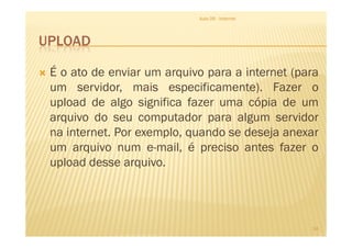 UPLOAD
É o ato de enviar um arquivo para a internet (para
um servidor, mais especificamente). Fazer o
upload de algo significa fazer uma cópia de um
arquivo do seu computador para algum servidor
Aula 06 - Internet
arquivo do seu computador para algum servidor
na internet. Por exemplo, quando se deseja anexar
um arquivo num e-mail, é preciso antes fazer o
upload desse arquivo.
14
 