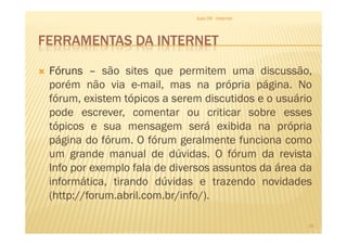 FERRAMENTAS DA INTERNET
FórunsFórunsFórunsFóruns –––– são sites que permitem uma discussão,
porém não via e-mail, mas na própria página. No
fórum, existem tópicos a serem discutidos e o usuário
pode escrever, comentar ou criticar sobre esses
tópicos e sua mensagem será exibida na própria
Aula 06 - Internet
tópicos e sua mensagem será exibida na própria
página do fórum. O fórum geralmente funciona como
um grande manual de dúvidas. O fórum da revista
Info por exemplo fala de diversos assuntos da área da
informática, tirando dúvidas e trazendo novidades
(http://forum.abril.com.br/info/).
18
 