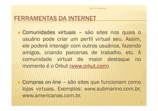 FERRAMENTAS DA INTERNET
ComunidadesComunidadesComunidadesComunidades virtuaisvirtuaisvirtuaisvirtuais –––– são sites nos quais o
usuário pode criar um perfil virtual seu. Assim,
ele poderá interagir com outros usuários, fazendo
amigos, criando parcerias de trabalho, etc. A
Aula 06 - Internet
amigos, criando parcerias de trabalho, etc. A
comunidade virtual de maior destaque no
momento é o Orkut (www.orkut.com).
ComprasComprasComprasCompras onononon----linelinelineline –––– são sites que funcionam como
lojas virtuais. Exemplos: www.submarino.com.br,
www.americanas.com.br.
19
 