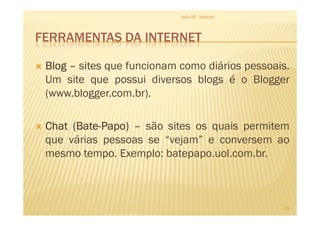 FERRAMENTAS DA INTERNET
BlogBlogBlogBlog –––– sites que funcionam como diários pessoais.
Um site que possui diversos blogs é o Blogger
(www.blogger.com.br).
Aula 06 - Internet
ChatChatChatChat (Bate(Bate(Bate(Bate----Papo)Papo)Papo)Papo) –––– são sites os quais permitem
que várias pessoas se “vejam” e conversem ao
mesmo tempo. Exemplo: batepapo.uol.com.br.
20
 