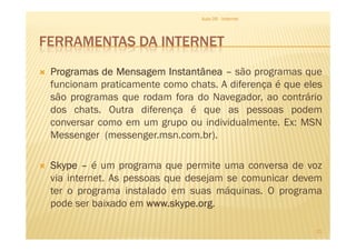 FERRAMENTAS DA INTERNET
ProgramasProgramasProgramasProgramas dededede MensagemMensagemMensagemMensagem InstantâneaInstantâneaInstantâneaInstantânea –––– são programas que
funcionam praticamente como chats. A diferença é que eles
são programas que rodam fora do Navegador, ao contrário
dos chats. Outra diferença é que as pessoas podem
conversar como em um grupo ou individualmente. Ex: MSN
Aula 06 - Internet
conversar como em um grupo ou individualmente. Ex: MSN
Messenger (messenger.msn.com.br).
SkypeSkypeSkypeSkype –––– é um programa que permite uma conversa de voz
via internet. As pessoas que desejam se comunicar devem
ter o programa instalado em suas máquinas. O programa
pode ser baixado em wwwwwwwwwwww....skypeskypeskypeskype....orgorgorgorg.
21
 