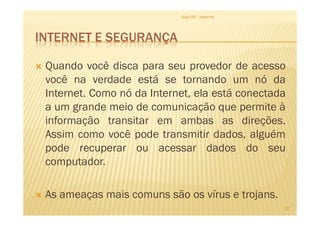 INTERNET E SEGURANÇA
Quando você disca para seu provedor de acesso
você na verdade está se tornando um nó da
Internet. Como nó da Internet, ela está conectada
a um grande meio de comunicação que permite à
Aula 06 - Internet
a um grande meio de comunicação que permite à
informação transitar em ambas as direções.
Assim como você pode transmitir dados, alguém
pode recuperar ou acessar dados do seu
computador.
As ameaças mais comuns são os vírus e trojans.
22
 