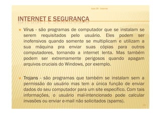 INTERNET E SEGURANÇA
VírusVírusVírusVírus - são programas de computador que se instalam se
serem requisitados pelo usuário. Eles podem ser
inofensivos quando somente se multiplicam e utilizam a
sua máquina pra enviar suas cópias para outros
computadores, tornando a internet lenta. Mas também
podem ser extremamente perigosos quando apagam
Aula 06 - Internet
podem ser extremamente perigosos quando apagam
arquivos cruciais do Windows, por exemplo.
TrojansTrojansTrojansTrojans - são programas que também se instalam sem a
permissão do usuário mas tem a única função de enviar
dados do seu computador para um site específico. Com tais
informações, o usuário mal-intencionado pode calcular
invasões ou enviar e-mail não solicitados (spams).
23
 